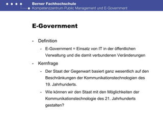 E-Government

-   Definition
     - E-Government = Einsatz von IT in der öffentlichen
       Verwaltung und die damit verbundenen Veränderungen

-   Kernfrage
     - Der Staat der Gegenwart basiert ganz wesentlich auf den
       Beschränkungen der Kommunikationstechnologien des
       19. Jahrhunderts.
     - Wie können wir den Staat mit den Möglichkeiten der
       Kommunikationstechnologie des 21. Jahrhunderts
       gestalten?
 