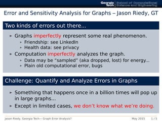 Error and Sensitivity Analysis for Graphs – Jason Riedy, GT
Two kinds of errors out there...
Graphs imperfectly represent some real phenomenon.
Friendship: see LinkedIn
Health data: see privacy
Computation imperfectly analyzes the graph.
Data may be “sampled” (aka dropped, lost) for energy...
Plain old computational error, bugs
Challenge: Quantify and Analyze Errors in Graphs
Something that happens once in a billion times will pop up
in large graphs...
Except in limited cases, we don’t know what we’re doing.
Jason Riedy, Georgia Tech— Graph Error Analysis? May 2015 1 / 5
 