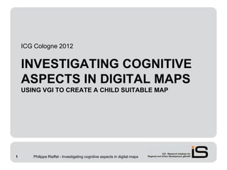ICG Cologne 2012


    INVESTIGATING COGNITIVE
    ASPECTS IN DIGITAL MAPS
    USING VGI TO CREATE A CHILD SUITABLE MAP




1      Philippe Rieffel - Investigating cognitive aspects in digital maps
 