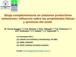 Riego complementario en sistemas productivos
extensivos: influencia sobre las propiedades físicas
                y químicas del suelo

  M. Torres Duggan (1); C.R. Álvarez (2); M.A. Taboada (2,3,4);E. Chamorro     ;
                                                                             (1)

             D.D´Ambrosio (2); T. Celesti (2); F. Vignarolli (2).


               (1) Tecnoagro S.R.L.
               (2) Cátedra de Fertilidad y Fertilizantes, FA-UBA.
               (3) INBA, CONICET.
               (4) INTA, Instituto de Suelos Castelar.


               E-mail: torresduggan@tecnoagro.com.ar
 
