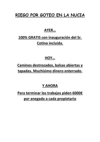 RIEGO POR GOTEO EN LA NUCIA
AYER…
100% GRATIS con inauguración del Sr.
Cotino incluida.
HOY…
Caminos destrozados, balsas abiertas y
tapadas. Muchísimo dinero enterrado.
Y AHORA
Para terminar los trabajos piden 6000€
por anegada a cada propietario
 