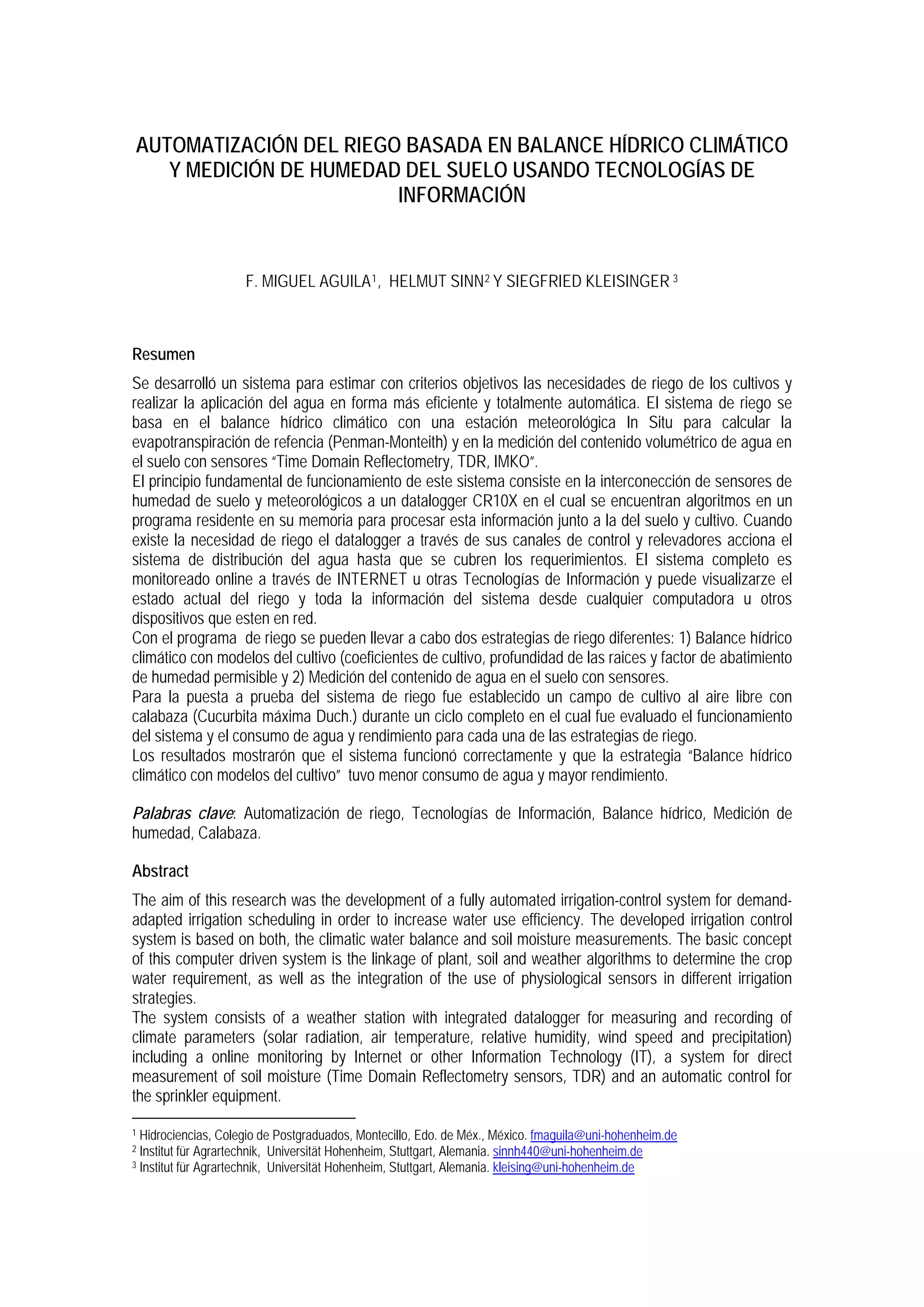AUTOMATIZACIÓN DEL RIEGO BASADA EN BALANCE HÍDRICO CLIMÁTICO
Y MEDICIÓN DE HUMEDAD DEL SUELO USANDO TECNOLOGÍAS DE
INFORMACIÓN
F. MIGUEL AGUILA1, HELMUT SINN2 Y SIEGFRIED KLEISINGER 3
Resumen
Se desarrolló un sistema para estimar con criterios objetivos las necesidades de riego de los cultivos y
realizar la aplicación del agua en forma más eficiente y totalmente automática. El sistema de riego se
basa en el balance hídrico climático con una estación meteorológica In Situ para calcular la
evapotranspiración de refencia (Penman-Monteith) y en la medición del contenido volumétrico de agua en
el suelo con sensores “Time Domain Reflectometry, TDR, IMKO”.
El principio fundamental de funcionamiento de este sistema consiste en la interconección de sensores de
humedad de suelo y meteorológicos a un datalogger CR10X en el cual se encuentran algoritmos en un
programa residente en su memoria para procesar esta información junto a la del suelo y cultivo. Cuando
existe la necesidad de riego el datalogger a través de sus canales de control y relevadores acciona el
sistema de distribución del agua hasta que se cubren los requerimientos. El sistema completo es
monitoreado online a través de INTERNET u otras Tecnologías de Información y puede visualizarze el
estado actual del riego y toda la información del sistema desde cualquier computadora u otros
dispositivos que esten en red.
Con el programa de riego se pueden llevar a cabo dos estrategias de riego diferentes: 1) Balance hídrico
climático con modelos del cultivo (coeficientes de cultivo, profundidad de las raices y factor de abatimiento
de humedad permisible y 2) Medición del contenido de agua en el suelo con sensores.
Para la puesta a prueba del sistema de riego fue establecido un campo de cultivo al aire libre con
calabaza (Cucurbita máxima Duch.) durante un ciclo completo en el cual fue evaluado el funcionamiento
del sistema y el consumo de agua y rendimiento para cada una de las estrategias de riego.
Los resultados mostrarón que el sistema funcionó correctamente y que la estrategia “Balance hídrico
climático con modelos del cultivo” tuvo menor consumo de agua y mayor rendimiento.
Palabras clave: Automatización de riego, Tecnologías de Información, Balance hídrico, Medición de
humedad, Calabaza.
Abstract
The aim of this research was the development of a fully automated irrigation-control system for demand-
adapted irrigation scheduling in order to increase water use efficiency. The developed irrigation control
system is based on both, the climatic water balance and soil moisture measurements. The basic concept
of this computer driven system is the linkage of plant, soil and weather algorithms to determine the crop
water requirement, as well as the integration of the use of physiological sensors in different irrigation
strategies.
The system consists of a weather station with integrated datalogger for measuring and recording of
climate parameters (solar radiation, air temperature, relative humidity, wind speed and precipitation)
including a online monitoring by Internet or other Information Technology (IT), a system for direct
measurement of soil moisture (Time Domain Reflectometry sensors, TDR) and an automatic control for
the sprinkler equipment.
1 Hidrociencias, Colegio de Postgraduados, Montecillo, Edo. de Méx., México. fmaguila@uni-hohenheim.de
2 Institut für Agrartechnik, Universität Hohenheim, Stuttgart, Alemania. sinnh440@uni-hohenheim.de
3 Institut für Agrartechnik, Universität Hohenheim, Stuttgart, Alemania. kleising@uni-hohenheim.de
 