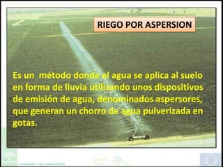 RIEGO POR ASPERSION Es un  método donde el agua se aplica al suelo en forma de lluvia utilizando unos dispositivos de emisión de agua, denominados aspersores, que generan un chorro de agua pulverizada en gotas. 