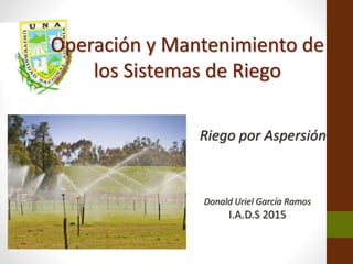 Donald Uriel García Ramos
I.A.D.S 2015
Operación y Mantenimiento de
los Sistemas de Riego
Riego por Aspersión
 