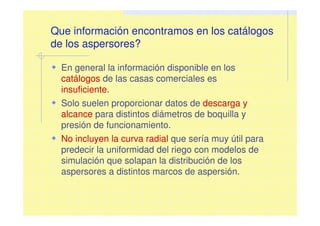 Que información encontramos en los catálogos
de los aspersores?
En general la información disponible en los
catálogos de las casas comerciales es
insuficiente.
Solo suelen proporcionar datos de descarga y
alcance para distintos diámetros de boquilla y
presión de funcionamiento.
No incluyen la curva radial que sería muy útil para
predecir la uniformidad del riego con modelos de
simulación que solapan la distribución de los
aspersores a distintos marcos de aspersión.
 