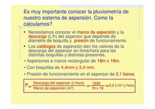 Es muy importante conocer la pluviometría de
nuestro sistema de aspersión. Como la
calculamos?
Necesitamos conocer el marco de aspersión y la
descarga (L/h) del aspersor que depende de
diámetro de boquilla y presión de funcionamiento.
Los catálogos de aspersión dan los valores de la
descarga del aspersor en litros/hora para las
distintas boquillas y distintas presiones.
• Aspersores a marco rectangular de 18m x 18m.
• Con boquillas de 4,4mm y 2,4 mm.
• Presión de funcionamiento en el aspersor de 3,1 bares.
Descarga del aspersor (L/hora)
Marco de aspersión (m2)
= 1690
18 x 18
=5,2 L/m2 y hora=P
 