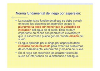 Norma fundamental del riego por aspersión:
La característica fundamental que se debe cumplir
en todos los sistemas de aspersión es que la
pluviometría debe ser menor que la velocidad de
infiltración del agua en el suelo. Esto es muy
importante en zonas con pendientes elevadas ya
que la escorrentía puede generar fuerte erosión del
suelo.
El agua aplicada por el riego por aspersión debe
infiltrarse donde ha caído para evitar los problemas
de encharcamiento, escorrentía y erosión del suelo.
En el riego por aspersión las características del
suelo no intervienen en la distribución del agua.
 