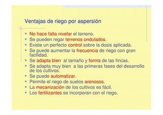 Ventajas de riego por aspersión
No hace falta nivelar el terreno.
Se pueden regar terrenos ondulados.
Existe un perfecto control sobre la dosis aplicada.
Se puede aumentar la frecuencia de riego con gran
facilidad.
Se adapta bien al tamaño y forma de las fincas.
Se adapta muy bien a las primeras fases del desarrollo
de los cultivos.
Se puede automatizar.
Permite el riego de suelos arenosos.
La mecanización de los cultivos es fácil.
Los fertilizantes se incorporan con el riego.
 