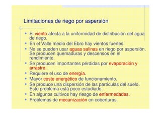 Limitaciones de riego por aspersión
El viento afecta a la uniformidad de distribución del agua
de riego.
En el Valle medio del Ebro hay vientos fuertes.
No se pueden usar aguas salinas en riego por aspersión.
Se producen quemaduras y descensos en el
rendimiento.
Se producen importantes pérdidas por evaporación y
arrastre.
Requiere el uso de energía.
Mayor coste energético de funcionamiento.
Se produce una dispersión de las partículas del suelo.
Este problema está poco estudiado.
En algunos cultivos hay riesgo de enfermedades.
Problemas de mecanización en coberturas.
 