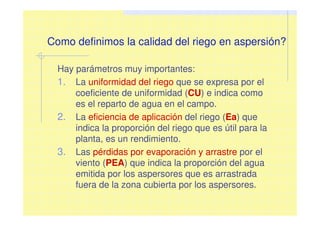 Como definimos la calidad del riego en aspersión?
Hay parámetros muy importantes:
1. La uniformidad del riego que se expresa por el
coeficiente de uniformidad (CU) e indica como
es el reparto de agua en el campo.
2. La eficiencia de aplicación del riego (Ea) que
indica la proporción del riego que es útil para la
planta, es un rendimiento.
3. Las pérdidas por evaporación y arrastre por el
viento (PEA) que indica la proporción del agua
emitida por los aspersores que es arrastrada
fuera de la zona cubierta por los aspersores.
 