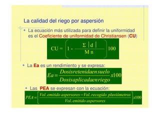 La calidad del riego por aspersión
La ecuación más utilizada para definir la uniformidad
es el Coeficiente de uniformidad de Christiansen (CU)
100x
riegoenaplicadaDosis
sueloenretenidaDosis
Ea =
CU = 1 -
Σ d 
M n
100
La Ea es un rendimiento y se expresa:
Las PEA se expresan con la ecuación:
100
.
..
x
aspersoresemitidoVol
ospluviómetrrecogidoVolaspersoresemitidoVol
PEA 




 −
=
 