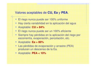El riego nunca puede ser 100% uniforme
Hay cierta variabilidad en la aplicación del agua
Aceptable: CU > 84%
El riego nunca puede ser un 100% eficiente
Siempre hay pérdidas en la aplicación del riego por
escorrentía, evaporación, percolación, etc.
Aceptable: Ea > 80%
Las pérdidas de evaporación y arrastre (PEA)
producen un descenso de la Ea.
Aceptable: PEA < 10%
Valores aceptables de CU, Ea y PEA.
 