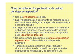 Como se obtienen los parámetros de calidad
del riego en aspersión?
Con las evaluaciones de riego.
Las evaluaciones son un conjunto de medidas que se
realizan durante el riego de una parcela representativa
de la zona regable.
El objetivo de la evaluación es conocer la uniformidad
y eficiencia del riego y conocer además los cambios
necesarios que hay que introducir para la mejora del
riego (diagnóstico del riego).
Se suele evaluar directamente un marco de aspersión
representativo o el ramal de una máquina de
aspersión.
También se puede evaluar un emisor aislado y
simulando el marco de aspersión se superponen las
distribuciones individuales y se consigue el CU.
 