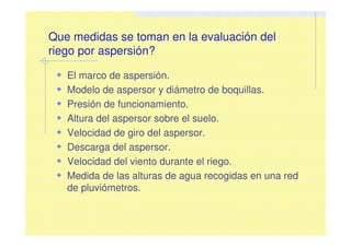 Que medidas se toman en la evaluación del
riego por aspersión?
El marco de aspersión.
Modelo de aspersor y diámetro de boquillas.
Presión de funcionamiento.
Altura del aspersor sobre el suelo.
Velocidad de giro del aspersor.
Descarga del aspersor.
Velocidad del viento durante el riego.
Medida de las alturas de agua recogidas en una red
de pluviómetros.
 