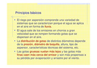 Principios básicos
El riego por aspersión comprende una variedad de
sistemas que se caracterizan porque el agua se aplica
en el aire en forma de lluvia.
El agua sale de los emisores en chorros a gran
velocidad que se rompen formando gotas que se
dispersan en el aire.
La distribución de gotas de distintos diámetros depende
de la presión, diámetro de boquilla, altura, tipo de
aspersor, características técnicas del sistema, etc.
Las gotas gruesas vuelan más lejos y las gotas más
finas caen más cerca del emisor y son más propensas a
su pérdida por evaporación y arrastre por el viento.
 