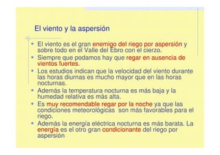 El viento y la aspersión
El viento es el gran enemigo del riego por aspersión y
sobre todo en el Valle del Ebro con el cierzo.
Siempre que podamos hay que regar en ausencia de
vientos fuertes.
Los estudios indican que la velocidad del viento durante
las horas diurnas es mucho mayor que en las horas
nocturnas.
Además la temperatura nocturna es más baja y la
humedad relativa es más alta.
Es muy recomendable regar por la noche ya que las
condiciones meteorológicas son más favorables para el
riego.
Además la energía eléctrica nocturna es más barata. La
energía es el otro gran condicionante del riego por
aspersión
 