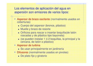 Los elementos de aplicación del agua en
aspersión son emisores de varios tipos:
Aspersor de brazo oscilante (normalmente usados en
coberturas)
Cuerpo del aspersor (bronce, plástico)
Muelle y brazo de resorte
Orificios para roscar o insertar boquilla(de latón
roscadas y de plástico tipo bayoneta)
(se pueden instalar 1 ó 2 boquillas, la principal y la
cercana, de latón o plástico)
Aspersor de turbina
Se usan principalmente en jardinería
Difusores (normalmente usados en pivotes)
De plato fijo y giratorio
 