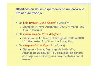 Clasificación de los aspersores de acuerdo a la
presión de trabajo
De baja presión: < 2,5 Kg/cm2 o 250 kPa
Diámetro <4 mm; Descarga>1000 L/h; Marco <12-
15 m; 1 boquilla
De media presión: 2,5 a 4 Kg/cm2
Diámetro de 4 a 6 mm; Descarga de 1000 a 5000
L/h; Marco de 15 a 24 m; 1 ó 2 boquillas
De alta presión: >4 Kg/cm2 (cañones)
Diámetro > 8 mm; Descarga de 6-40 m3/h;
Alcance de 25 a 60m; 1 ó 2 boquillas; en general
dan baja uniformidad y son muy afectados por el
viento
 