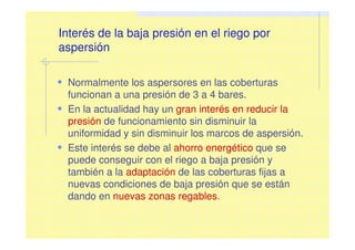 Interés de la baja presión en el riego por
aspersión
Normalmente los aspersores en las coberturas
funcionan a una presión de 3 a 4 bares.
En la actualidad hay un gran interés en reducir la
presión de funcionamiento sin disminuir la
uniformidad y sin disminuir los marcos de aspersión.
Este interés se debe al ahorro energético que se
puede conseguir con el riego a baja presión y
también a la adaptación de las coberturas fijas a
nuevas condiciones de baja presión que se están
dando en nuevas zonas regables.
 