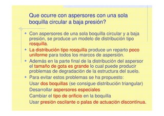 Que ocurre con aspersores con una sola
boquilla circular a baja presión?
Con aspersores de una sola boquilla circular y a baja
presión, se produce un modelo de distribución tipo
rosquilla.
La distribución tipo rosquilla produce un reparto poco
uniforme para todos los marcos de aspersión.
Además en la parte final de la distribución del aspersor
el tamaño de gota es grande lo cual puede producir
problemas de degradación de la estructura del suelo.
Para evitar estos problemas se ha propuesto:
Usar dos boquillas (se consigue distribución triangular)
Desarrollar aspersores especiales
Cambiar el tipo de orificio en la boquilla
Usar presión oscilante o palas de actuación discontínua.
 