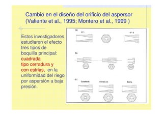 Cambio en el diseño del orificio del aspersor
(Valiente et al., 1995; Montero et al., 1999 )
Estos investigadores
estudiaron el efecto
tres tipos de
boquilla principal:
cuadrada
tipo cerradura y
con estrias, en la
uniformidad del riego
por aspersión a baja
presión.
 