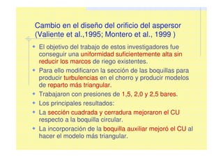 Cambio en el diseño del orificio del aspersor
(Valiente et al.,1995; Montero et al., 1999 )
El objetivo del trabajo de estos investigadores fue
conseguir una uniformidad suficientemente alta sin
reducir los marcos de riego existentes.
Para ello modificaron la sección de las boquillas para
producir turbulencias en el chorro y producir modelos
de reparto más triangular.
Trabajaron con presiones de 1,5, 2,0 y 2,5 bares.
Los principales resultados:
La sección cuadrada y cerradura mejoraron el CU
respecto a la boquilla circular.
La incorporación de la boquilla auxiliar mejoró el CU al
hacer el modelo más triangular.
 