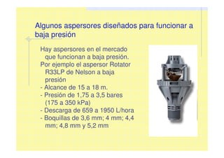 Algunos aspersores diseñados para funcionar a
baja presión
Hay aspersores en el mercado
que funcionan a baja presión.
Por ejemplo el aspersor Rotator
R33LP de Nelson a baja
presión
- Alcance de 15 a 18 m.
- Presión de 1,75 a 3,5 bares
(175 a 350 kPa)
- Descarga de 659 a 1950 L/hora
- Boquillas de 3,6 mm; 4 mm; 4,4
mm; 4,8 mm y 5,2 mm
 