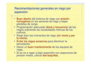 Recomendaciones generales en riego por
aspersión
Buen diseño del sistema de riego con presión
homogénea en los sectores de riego y bajas
pérdidas de carga.
Programación adecuada (dosis y frecuencia) de los
riegos cubriendo las necesidades hídricas de los
cultivos.
Elegir bien los momentos de riego (sin viento y por
la noche)
Evitar los riegos excesivos para disminuir la
percolación.
Hacer un buen mantenimiento de los equipos de
riego.
Si se va a regar a baja aspersión con aspersores de
presión media, utilizar dos boquillas.
 