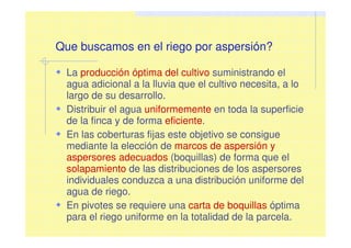 Que buscamos en el riego por aspersión?
La producción óptima del cultivo suministrando el
agua adicional a la lluvia que el cultivo necesita, a lo
largo de su desarrollo.
Distribuir el agua uniformemente en toda la superficie
de la finca y de forma eficiente.
En las coberturas fijas este objetivo se consigue
mediante la elección de marcos de aspersión y
aspersores adecuados (boquillas) de forma que el
solapamiento de las distribuciones de los aspersores
individuales conduzca a una distribución uniforme del
agua de riego.
En pivotes se requiere una carta de boquillas óptima
para el riego uniforme en la totalidad de la parcela.
 