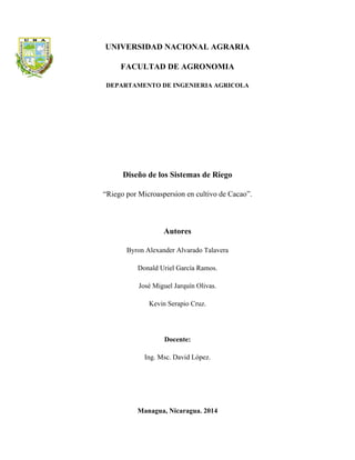 UNIVERSIDAD NACIONAL AGRARIA 
FACULTAD DE AGRONOMIA 
DEPARTAMENTO DE INGENIERIA AGRICOLA 
Diseño de los Sistemas de Riego 
“Riego por Microaspersion en cultivo de Cacao”. 
Autores 
Byron Alexander Alvarado Talavera 
Donald Uriel García Ramos. 
José Miguel Jarquín Olivas. 
Kevin Serapio Cruz. 
Docente: 
Ing. Msc. David López. 
Managua, Nicaragua. 2014  