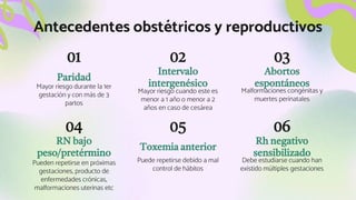 Rh negativo
sensibilizado
Paridad
RN bajo
peso/pretérmino
Pueden repetirse en próximas
gestaciones, producto de
enfermedades crónicas,
malformaciones uterinas etc
Toxemia anterior
Puede repetirse debido a mal
control de hábitos
01
Mayor riesgo durante la 1er
gestación y con más de 3
partos
Intervalo
intergenésico
Mayor riesgo cuando este es
menor a 1 año o menor a 2
años en caso de cesárea
Abortos
espontáneos
02 03
Malformaciones congénitas y
muertes perinatales
04 05 06
Debe estudiarse cuando han
existido múltiples gestaciones
Antecedentes obstétricos y reproductivos
 