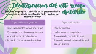 Identificación del alto riesgo
obstétrico
El sistema elegido para la selección de las gestantes de alto
riesgo debe permitir la identificación fácil y rápida de los
factores de riesgo
Supervisión de la gestante
• Repercusión de los factores de riesgo
• Efectos que el embarazo puede tener
• Incapacidad funcional materna
• Pronóstico de resultados favorables
Supervisión del feto
• Edad gestacional
• Malformaciones congénitas
• Anomalías del crecimiento fetal
• Presencia y severidad de asfixia fetal
aguda y crónica
 