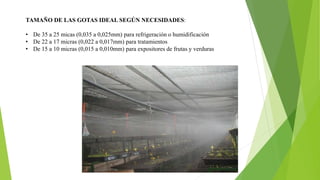 TAMAÑO DE LAS GOTAS IDEAL SEGÚN NECESIDADES:
• De 35 a 25 micas (0,035 a 0,025mm) para refrigeración o humidificación
• De 22 a 17 micras (0,022 a 0,017mm) para tratamientos
• De 15 a 10 micras (0,015 a 0,010mm) para expositores de frutas y verduras
 
