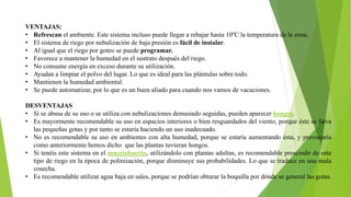 VENTAJAS:
• Refrescan el ambiente. Este sistema incluso puede llegar a rebajar hasta 10ºC la temperatura de la zona.
• El sistema de riego por nebulización de baja presión es fácil de instalar.
• Al igual que el riego por goteo se puede programar.
• Favorece a mantener la humedad en el sustrato después del riego.
• No consume energía en exceso durante su utilización.
• Ayudan a limpiar el polvo del lugar. Lo que es ideal para las plántulas sobre todo.
• Mantienen la humedad ambiental.
• Se puede automatizar, por lo que es un buen aliado para cuando nos vamos de vacaciones.
DESVENTAJAS
• Si se abusa de su uso o se utiliza con nebulizaciones demasiado seguidas, pueden aparecer hongos.
• Es mayormente recomendable su uso en espacios interiores o bien resguardados del viento, porque éste se lleva
las pequeñas gotas y por tanto se estaría haciendo un uso inadecuado.
• No es recomendable su uso en ambientes con alta humedad, porque se estaría aumentando ésta, y provocaría
como anteriormente hemos dicho que las plantas tuvieran hongos.
• Si tenéis este sistema en el macetohuerto, utilizándolo con plantas adultas, es recomendable prescindir de este
tipo de riego en la época de polinización, porque disminuye sus probabilidades. Lo que se traduce en una mala
cosecha.
• Es recomendable utilizar agua baja en sales, porque se podrían obturar la boquilla por dónde se general las gotas.
 