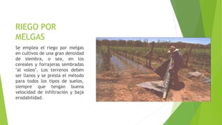 RIEGO POR
MELGAS
Se emplea el riego por melgas
en cultivos de una gran densidad
de siembra, o sea, en los
cereales y forrajeras sembradas
"al voleo". Los terrenos deben
ser llanos y se presta el método
para todos los tipos de suelos,
siempre que tengan buena
velocidad de infiltración y baja
erodabilidad.
 