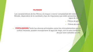 FILTRADO
Las características de los filtros y la mayor o menor complejidad del sistema de
filtrado, dependerá de la cantidad y tipo de impurezas que estén presentes en el
agua de riego
 Filtros de grava
 Filtros de malla
 FERTILIZACION Tanto los abonos principales como los microelementos que el
cultivo necesita, pueden incorporarse al agua de riego, con la sola condición
de que sean solubles en ella.
 