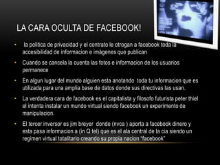 LA CARA OCULTA DE FACEBOOK!
•    la politica de privacidad y el contrato le otrogan a facebook toda la
     accesibilidad de informacion e imágenes que publican
• Cuando se cancela la cuenta las fotos e informacion de los usuarios
  permanece
• En algun lugar del mundo alguien esta anotando toda tu informacion que es
  utilizada para una amplia base de datos donde sus directivas las usan.
• La verdadera cara de facebook es el capitalista y filosofo futurista peter thiel
  el intenta instalar un mundo virtual siendo facebook un experimento de
  manipulacion.
• El tercer inversor es jim breyer donde (nvca ) aporta a facebook dinero y
  esta pasa informacion a (in Q tel) que es el ala central de la cia siendo un
  regimen virtual totalitario creando su propia nacion “facebook”
 