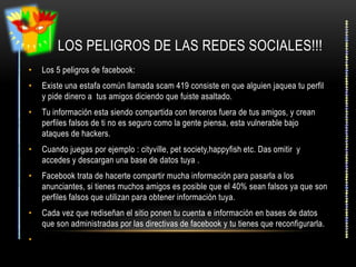 LOS PELIGROS DE LAS REDES SOCIALES!!!
•   Los 5 peligros de facebook:
•   Existe una estafa común llamada scam 419 consiste en que alguien jaquea tu perfil
    y pide dinero a tus amigos diciendo que fuiste asaltado.
•   Tu información esta siendo compartida con terceros fuera de tus amigos, y crean
    perfiles falsos de ti no es seguro como la gente piensa, esta vulnerable bajo
    ataques de hackers.
•   Cuando juegas por ejemplo : cityville, pet society,happyfish etc. Das omitir y
    accedes y descargan una base de datos tuya .
•   Facebook trata de hacerte compartir mucha información para pasarla a los
    anunciantes, si tienes muchos amigos es posible que el 40% sean falsos ya que son
    perfiles falsos que utilizan para obtener información tuya.
•   Cada vez que rediseñan el sitio ponen tu cuenta e información en bases de datos
    que son administradas por las directivas de facebook y tu tienes que reconfigurarla.
•
 