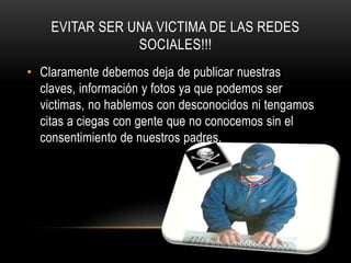 EVITAR SER UNA VICTIMA DE LAS REDES
                SOCIALES!!!
• Claramente debemos deja de publicar nuestras
  claves, información y fotos ya que podemos ser
  victimas, no hablemos con desconocidos ni tengamos
  citas a ciegas con gente que no conocemos sin el
  consentimiento de nuestros padres.
 