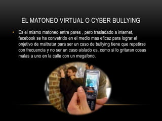 EL MATONEO VIRTUAL O CYBER BULLYING
• Es el mismo matoneo entre pares , pero trasladado a internet,
  facebook se ha convetrido en el medio mas eficaz para lograr el
  onjetivo de maltratar para ser un caso de bullying tiene que repetirse
  con frecuencia y no ser un caso aislado es, como si lo gritaran cosas
  malas a uno en la calle con un megafono .
 