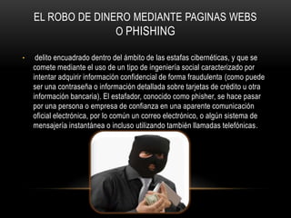 EL ROBO DE DINERO MEDIANTE PAGINAS WEBS
                   O PHISHING

•    delito encuadrado dentro del ámbito de las estafas cibernéticas, y que se
    comete mediante el uso de un tipo de ingeniería social caracterizado por
    intentar adquirir información confidencial de forma fraudulenta (como puede
    ser una contraseña o información detallada sobre tarjetas de crédito u otra
    información bancaria). El estafador, conocido como phisher, se hace pasar
    por una persona o empresa de confianza en una aparente comunicación
    oficial electrónica, por lo común un correo electrónico, o algún sistema de
    mensajería instantánea o incluso utilizando también llamadas telefónicas.
 