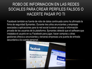 ROBO DE INFORMACION EN LAS REDES
 SOCIALES PARA CREAR PERFILES FALSOS O
          HACERTE PASAR PO TI
Facebook también es fuente de robo de datos continuada como ha afirmado la
firma de seguridad Symantec. Durante tres años anunciantes y empresas
asociadas a aplicaciones para la red social tuvieran acceso a información
privada de los usuarios de la plataforma. Symantec detectó que el software que
instalaba el usuario en su Facebook para jugar, hacer compras u otras
gestiones ofrecía a anunciantes y terceras empresas una puerta de entrada
secundaria a la cuenta personal.
 