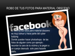 ROBO DE TUS FOTOS PARA MATERIAL OBSCENO




  El robo de tus fotos para material obsceno
  es muy comun y hace parte del cyber
  bullying
  Donde pueden hacer photoshops de las
  fotos de alguien como por ejemplo :
  recortan la cara de la victima y la pegan a
  un cuerpo desnudo solo para hacerle
  daño.
 