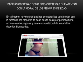 PAGINAS OBSCENAS COMO PORNOGRAFICAS QUE ATENTAN
         CON LA MORAL DE LOS MENORES DE EDAD .

En la internet hay muchas paginas pornograficas que atentan con
la moral de los menores de edad donde cualquier persona tiene
acceso a estas paginas y con responsabilidad de los adultos
deberian bloquearlas.
 