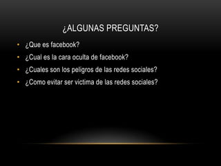 ¿ALGUNAS PREGUNTAS?
• ¿Que es facebook?
• ¿Cual es la cara oculta de facebook?
• ¿Cuales son los peligros de las redes sociales?
• ¿Como evitar ser victima de las redes sociales?
 