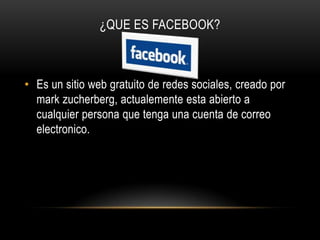 ¿QUE ES FACEBOOK?



• Es un sitio web gratuito de redes sociales, creado por
  mark zucherberg, actualemente esta abierto a
  cualquier persona que tenga una cuenta de correo
  electronico.
 