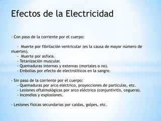 Efectos de la Electricidad - Con paso de la corriente por el cuerpo:    -  Muerte por fibrilación ventricular (es la causa de mayor número de   muertes).     -  Muerte por asfixia.     - Tetanización muscular.     - Quemaduras internas y externas (mortales o no).     - Embolias por efecto de electrolíticos en la sangre.- Sin paso de la corriente por el cuerpo:     - Quemaduras por arco eléctrico, proyecciones de partículas, etc.     - Lesiones oftalmológicas por arco eléctrico (conjuntivitis, ceguera).     - Incendios y explosiones.- Lesiones físicas secundarias por caídas, golpes, etc.