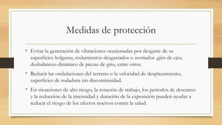 Medidas de protección
• Evitar la generación de vibraciones ocasionadas por desgaste de su
superficies holguras, rodamientos desgastados o averiados ,giro de ejes,
desbalanceo dinámico de piezas de giro, entre otros.
• Reducir las ondulaciones del terreno o la velocidad de desplazamiento,
superficies de rodadura sin discontinuidad.
• En situaciones de alto riesgo, la rotación de trabajo, los periodos de descanso
y la reducción de la intensidad y duración de la exposición pueden ayudar a
reducir el riesgo de los efectos nocivos contra la salud.
 