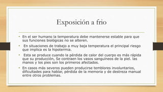 Exposición a frio
• En el ser humano la temperatura debe mantenerse estable para que
sus funciones biológicas no se alteren.
• En situaciones de trabajo a muy baja temperatura el principal riesgo
que implica es la hipotermia.
• Esta se produce cuando la pérdida de calor del cuerpo es más rápida
que su producción, Se contraen los vasos sanguíneos de la piel. las
manos y los pies son los primeros afectados.
• En casos más severos pueden producirse temblores involuntarios,
dificultades para hablar, pérdida de la memoria y de destreza manual
entre otros problemas.
 