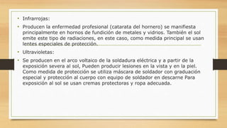 • Infrarrojas:
• Producen la enfermedad profesional (catarata del hornero) se manifiesta
principalmente en hornos de fundición de metales y vidrios. También el sol
emite este tipo de radiaciones, en este caso, como medida principal se usan
lentes especiales de protección.
• Ultravioletas:
• Se producen en el arco voltaico de la soldadura eléctrica y a partir de la
exposición severa al sol, Pueden producir lesiones en la vista y en la piel.
Como medida de protección se utiliza máscara de soldador con graduación
especial y protección al cuerpo con equipo de soldador en descarne Para
exposición al sol se usan cremas protectoras y ropa adecuada.
 